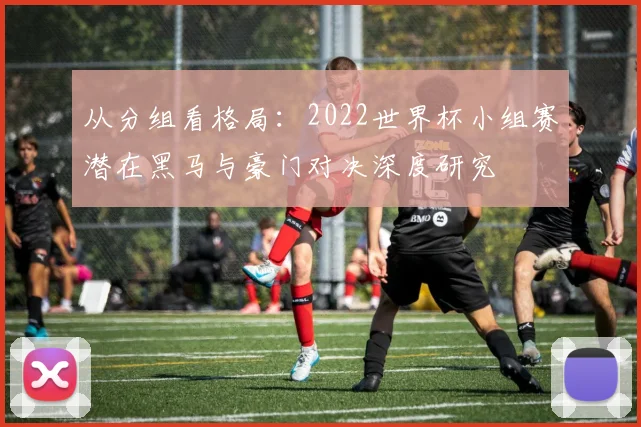 从分组看格局：2022世界杯小组赛潜在黑马与豪门对决深度研究