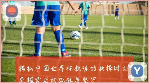 揭秘中国世界杯教练的抉择时刻：荣耀背后的孤独与坚守