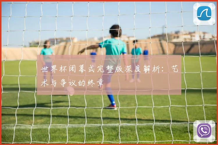 世界杯闭幕式完整版深度解析：艺术与争议的终章