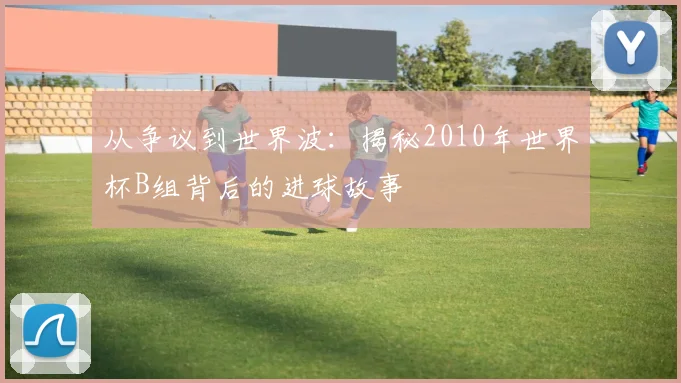 从争议到世界波:揭秘2010年世界杯B组背后的进球故事