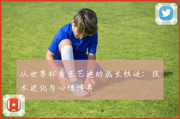 从世界杯看王艺迪的成长轨迹：技术进化与心理博弈