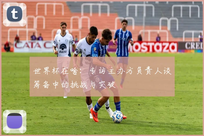 世界杯在啥:专访主办方负责人谈筹备中的挑战与突破