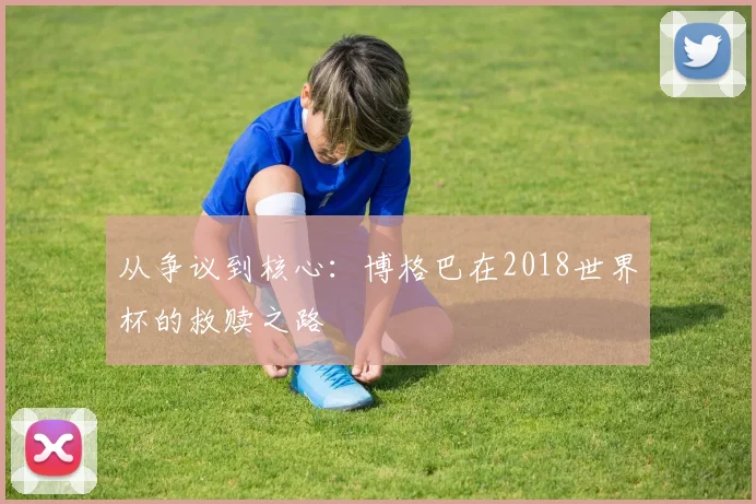 从争议到核心:博格巴在2018世界杯的救赎之路