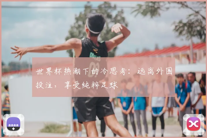 世界杯热潮下的冷思考:远离外围投注,享受纯粹足球