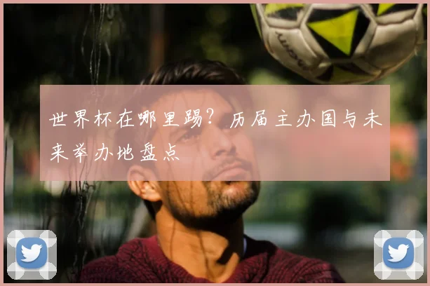 世界杯在哪里踢?历届主办国与未来举办地盘点