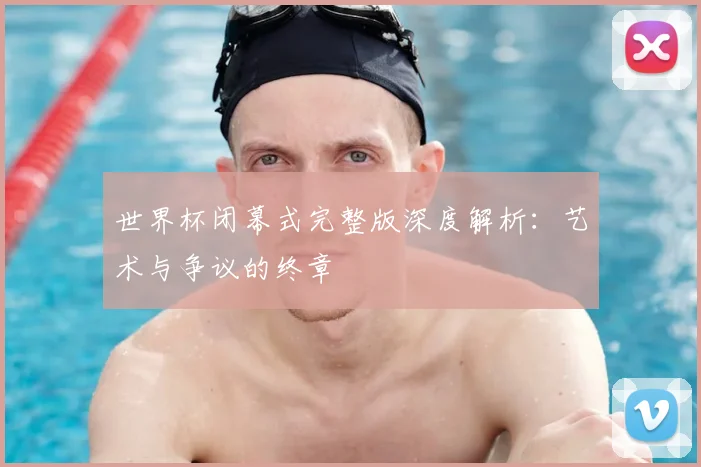 世界杯闭幕式完整版深度解析：艺术与争议的终章