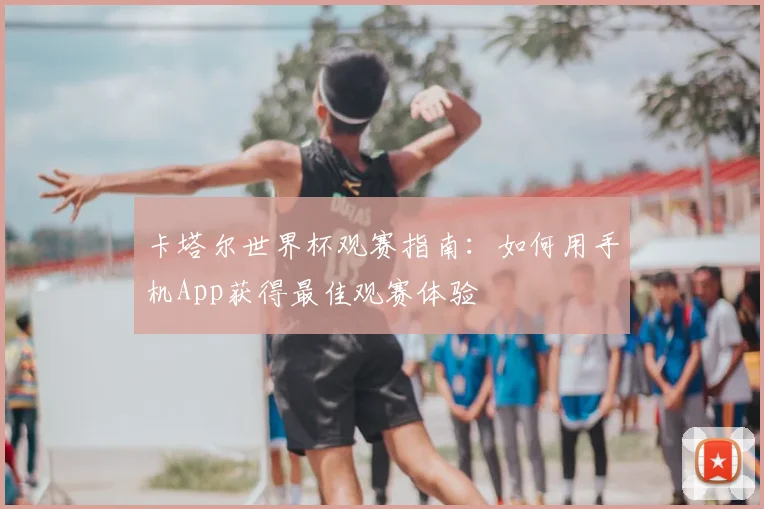卡塔尔世界杯观赛指南:如何用手机App获得最佳观赛体验