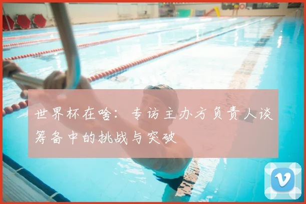 世界杯在啥:专访主办方负责人谈筹备中的挑战与突破