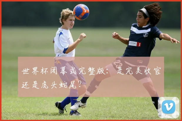 世界杯闭幕式完整版：是完美收官还是虎头蛇尾？