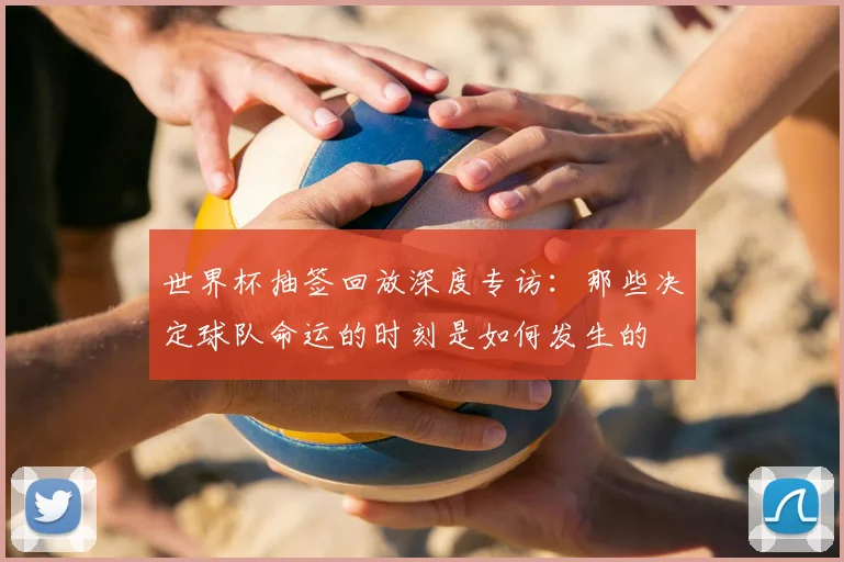 世界杯抽签回放深度专访：那些决定球队命运的时刻是如何发生的