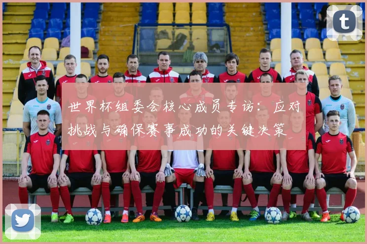 世界杯组委会核心成员专访:应对挑战与确保赛事成功的关键决策
