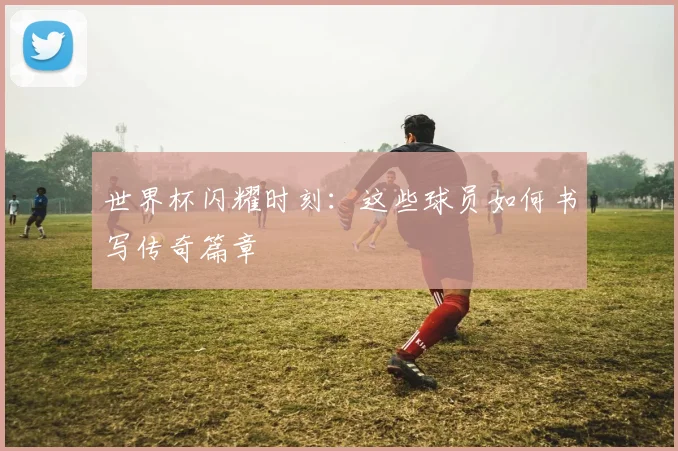 世界杯闪耀时刻:这些球员如何书写传奇篇章