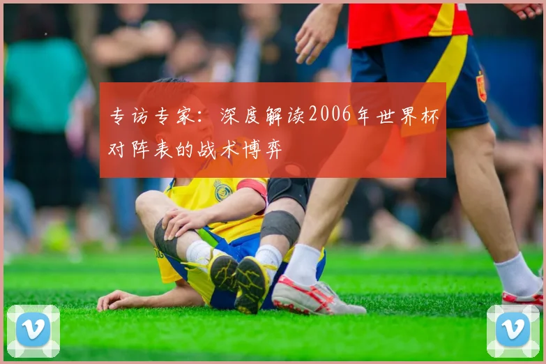 专访专家:深度解读2006年世界杯对阵表的战术博弈