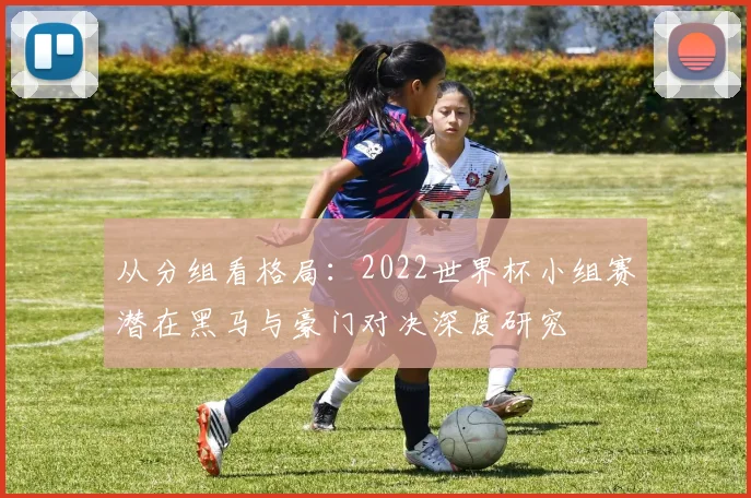 从分组看格局：2022世界杯小组赛潜在黑马与豪门对决深度研究