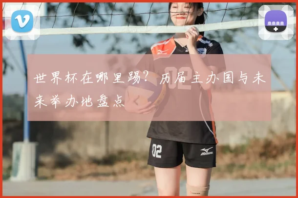 世界杯在哪里踢?历届主办国与未来举办地盘点