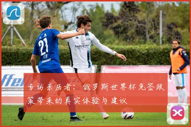 专访亲历者:俄罗斯世界杯免签政策带来的真实体验与建议
