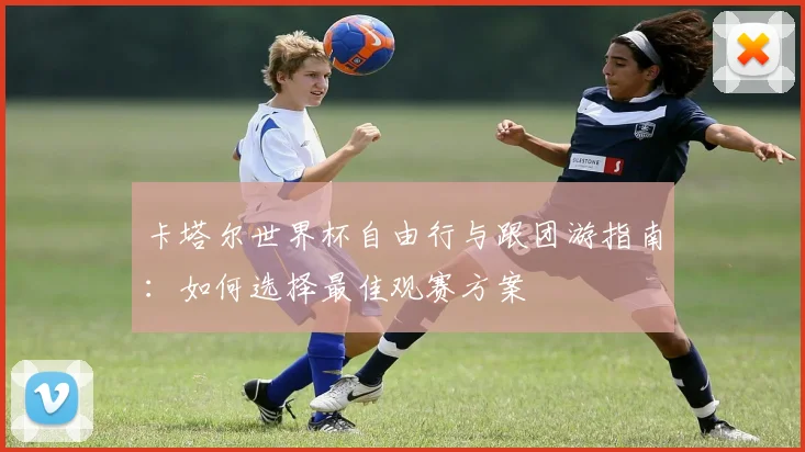 卡塔尔世界杯自由行与跟团游指南:如何选择最佳观赛方案
