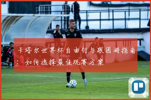 卡塔尔世界杯自由行与跟团游指南:如何选择最佳观赛方案