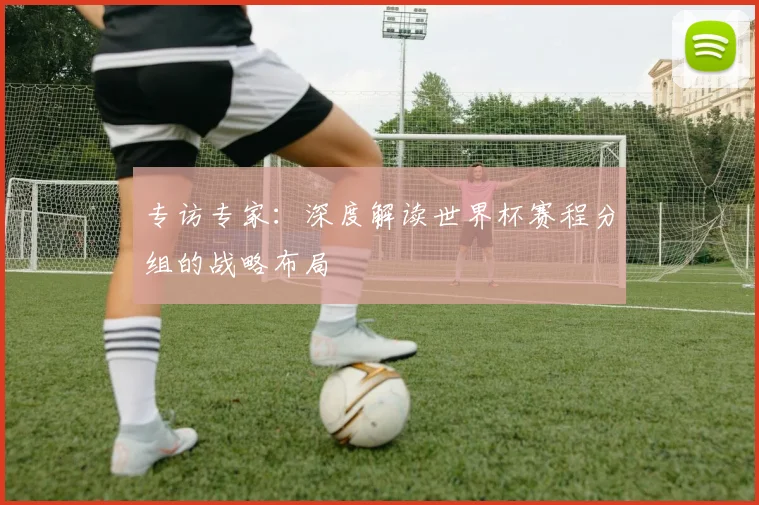 专访专家:深度解读世界杯赛程分组的战略布局