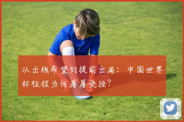 从出线希望到提前出局：中国世界杯征程为何屡屡受挫？