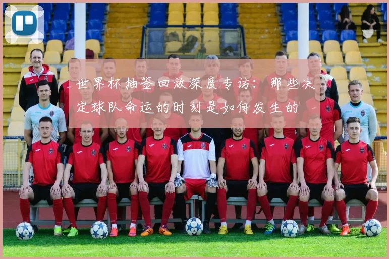 世界杯抽签回放深度专访：那些决定球队命运的时刻是如何发生的