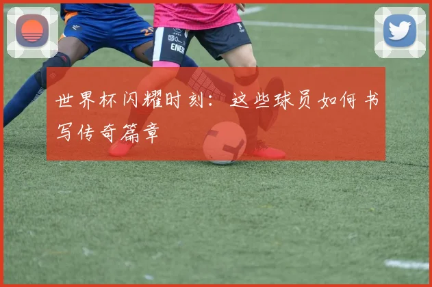 世界杯闪耀时刻:这些球员如何书写传奇篇章